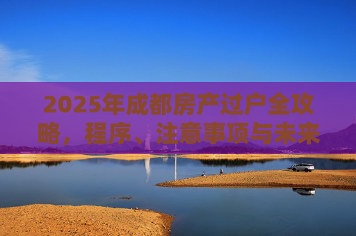 2025年成都房产过户全攻略，程序、注意事项与未来趋势