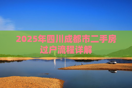2025年四川成都市二手房过户流程详解