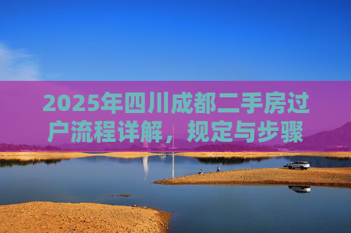 2025年四川成都二手房过户流程详解，规定与步骤