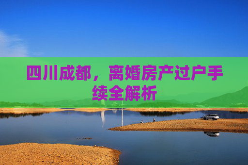 四川成都，离婚房产过户手续全解析