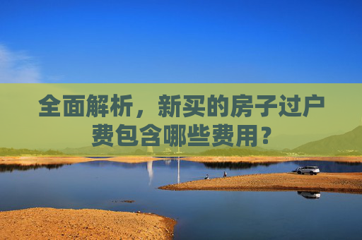 全面解析，新买的房子过户费包含哪些费用？