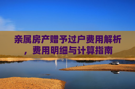 亲属房产赠予过户费用解析，费用明细与计算指南