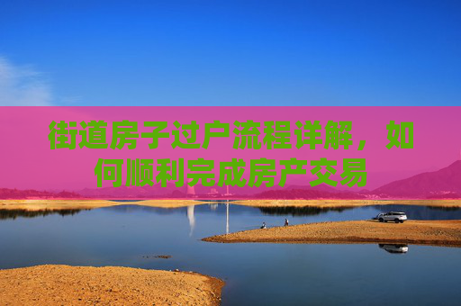 街道房子过户流程详解，如何顺利完成房产交易