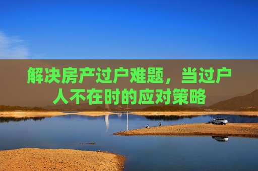 解决房产过户难题，当过户人不在时的应对策略