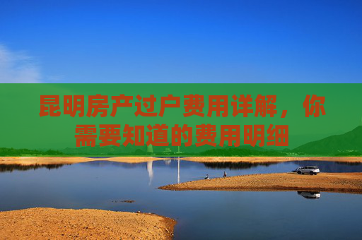 昆明房产过户费用详解，你需要知道的费用明细