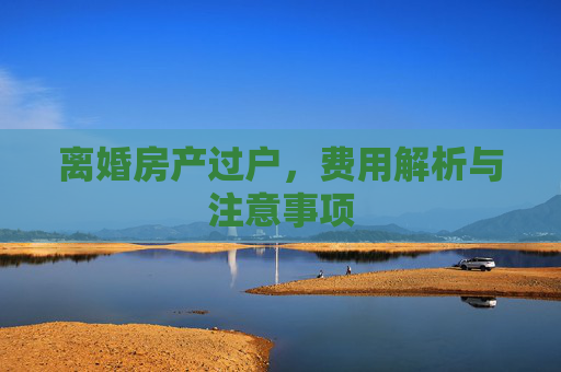 离婚房产过户，费用解析与注意事项