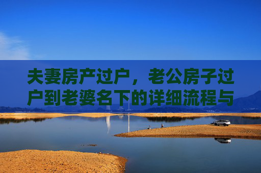 夫妻房产过户，老公房子过户到老婆名下的详细流程与所需手续