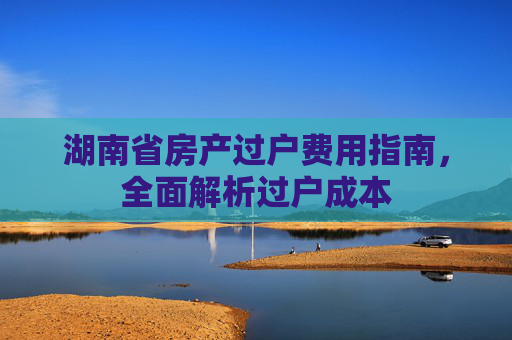 湖南省房产过户费用指南，全面解析过户成本