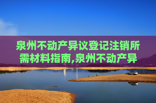 泉州不动产异议登记注销所需材料指南,泉州不动产异议登记注销需要什么材料
