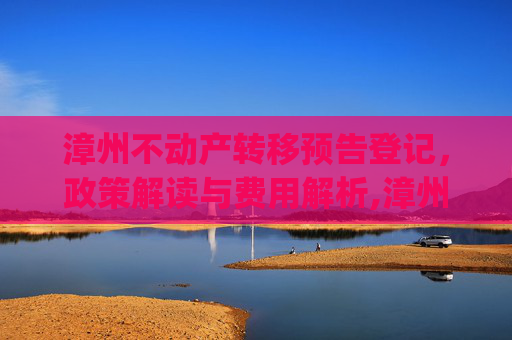 漳州不动产转移预告登记，政策解读与费用解析,漳州预告登记_不动产转移预告登记收费吗
