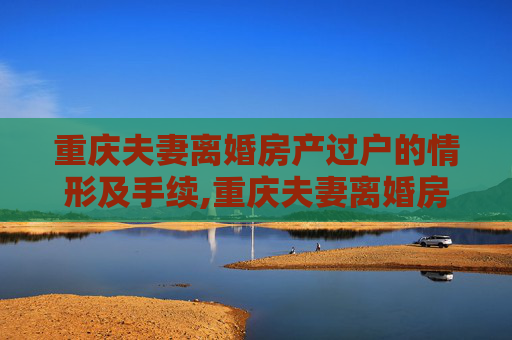 重庆夫妻离婚房产过户的情形及手续,重庆夫妻离婚房产过户的情形及手续