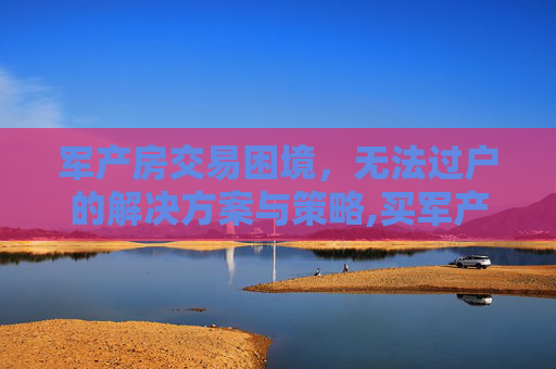 军产房交易困境，无法过户的解决方案与策略,买军产房子不能过户怎么办