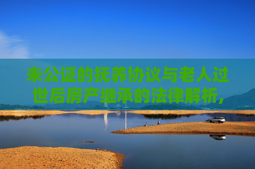未公证的抚养协议与老人过世后房产继承的法律解析,签订过抚养协议没有公证老人过世房产如何过