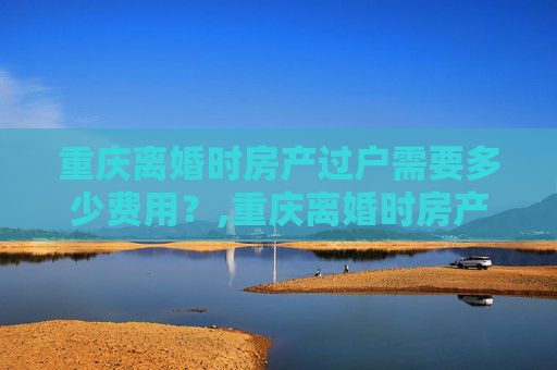 重庆离婚时房产过户需要多少费用？,重庆离婚时房产过户需要多少费用