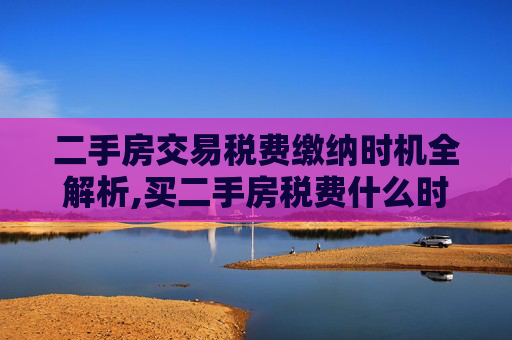 二手房交易税费缴纳时机全解析,买二手房税费什么时候缴纳