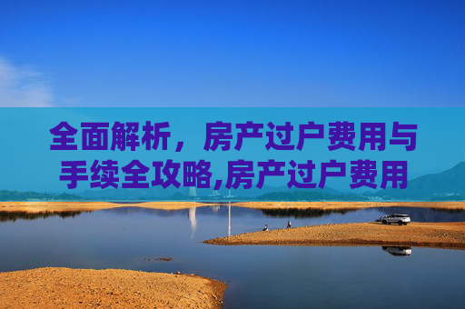 全面解析，房产过户费用与手续全攻略,房产过户费用和手续有哪些