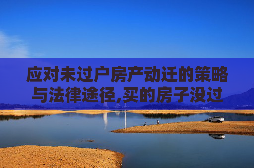 应对未过户房产动迁的策略与法律途径,买的房子没过户动迁怎么办