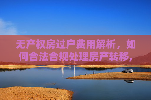 无产权房过户费用解析，如何合法合规处理房产转移,没有产权房子怎么过户费