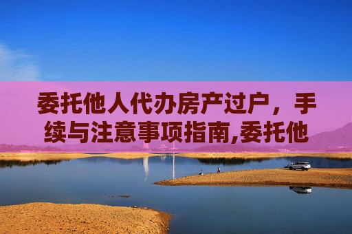 委托他人代办房产过户，手续与注意事项指南,委托他人代办房产过户的手续和注意事项有哪些