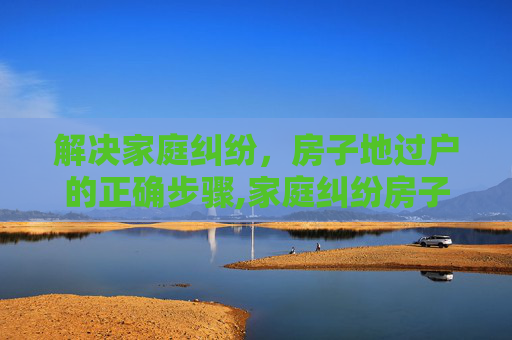 解决家庭纠纷，房子地过户的正确步骤,家庭纠纷房子地过户应该怎么办